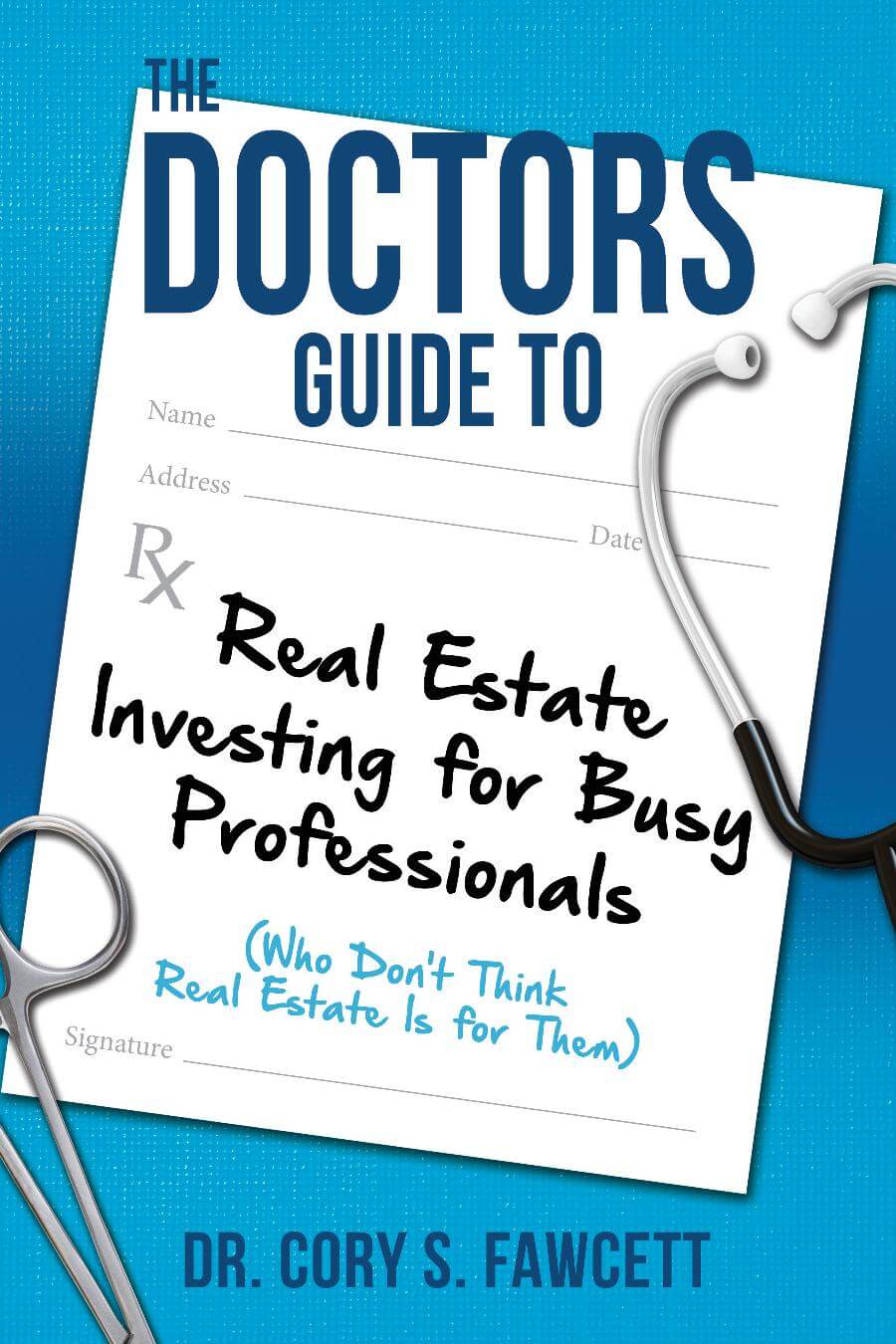DOCTORS GUIDE TO DR. CORY S. FAWCETT Real Estate Investing for Busy Professionals (Who Don’t Think Real Estate Is for Them)